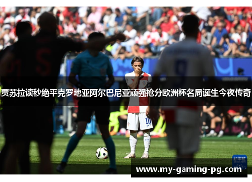 贾苏拉读秒绝平克罗地亚阿尔巴尼亚顽强抢分欧洲杯名局诞生今夜传奇 贾苏拉读秒绝平克罗地亚阿尔巴尼亚顽强抢分欧洲杯名局诞生今夜传奇