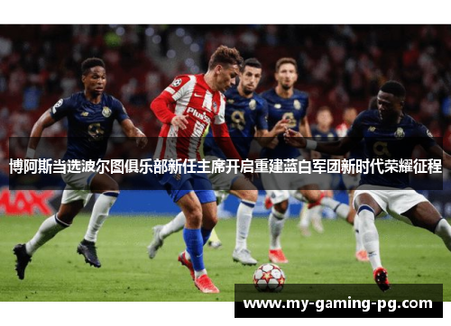 博阿斯当选波尔图俱乐部新任主席开启重建蓝白军团新时代荣耀征程 博阿斯当选波尔图俱乐部新任主席开启重建蓝白军团新时代荣耀征程