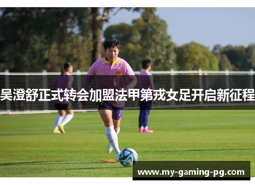 吴澄舒正式转会加盟法甲第戎女足开启新征程 吴澄舒正式转会加盟法甲第戎女足开启新征程